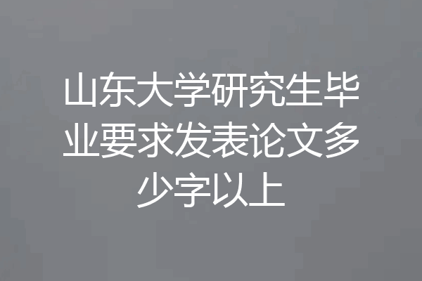 山东大学研究生毕业要求发表论文多少字以上