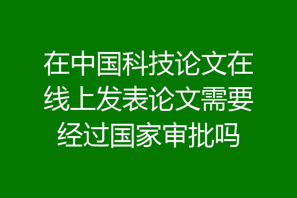 在中国科技论文在线上发表论文需要经过国家审批吗