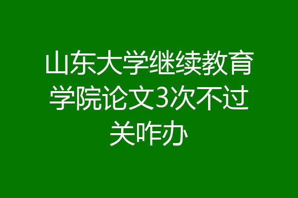 山东大学继续教育学院论文3次不过关咋办