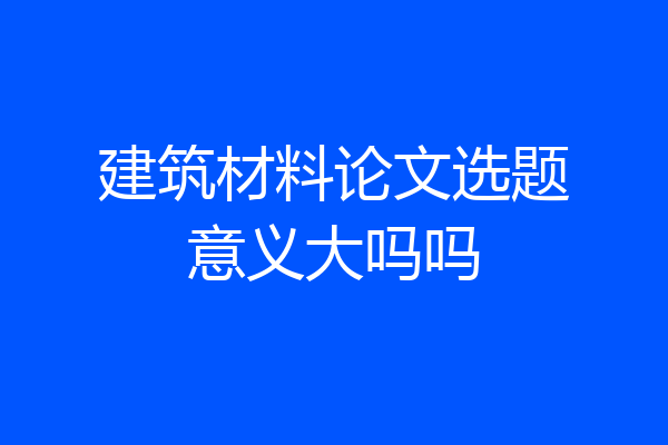 建筑材料论文选题意义大吗吗