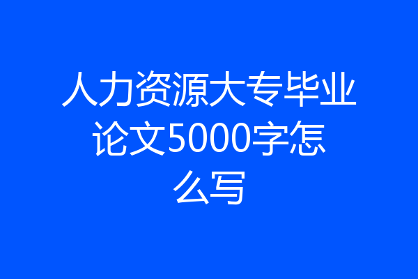 人力资源大专毕业论文5000字怎么写