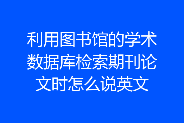 利用图书馆的学术数据库检索期刊论文时怎么说英文
