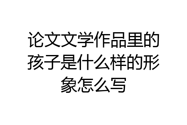 论文文学作品里的孩子是什么样的形象怎么写