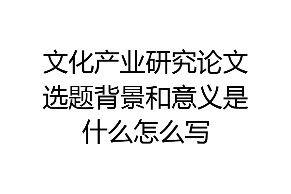 文化产业研究论文选题背景和意义是什么怎么写