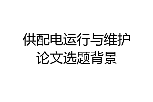 供配电运行与维护论文选题背景