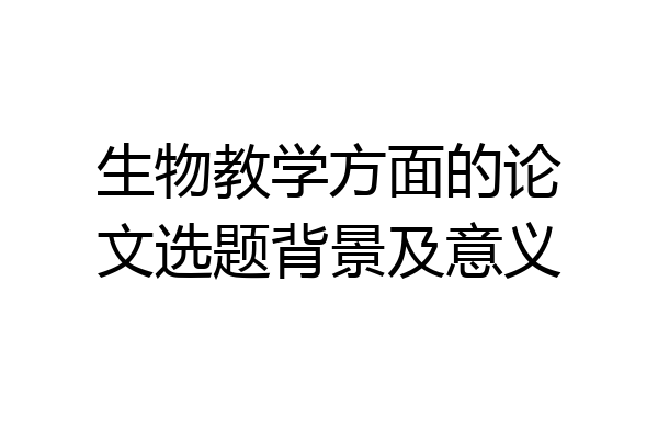 生物教学方面的论文选题背景及意义