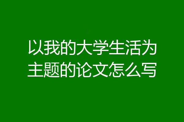 以我的大学生活为主题的论文怎么写