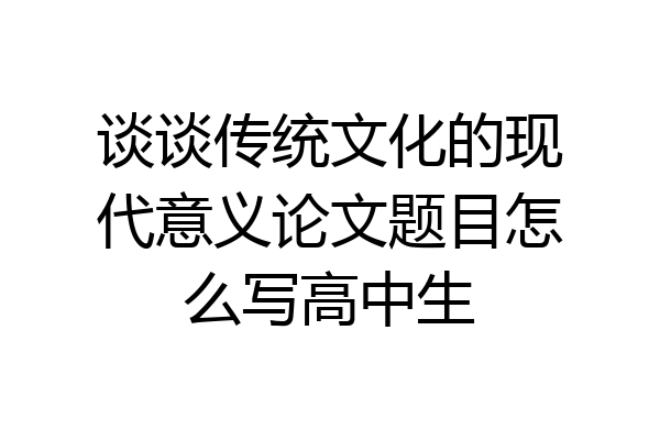 谈谈传统文化的现代意义论文题目怎么写高中生