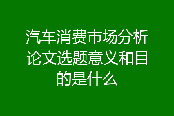 汽车消费市场分析论文选题意义和目的是什么