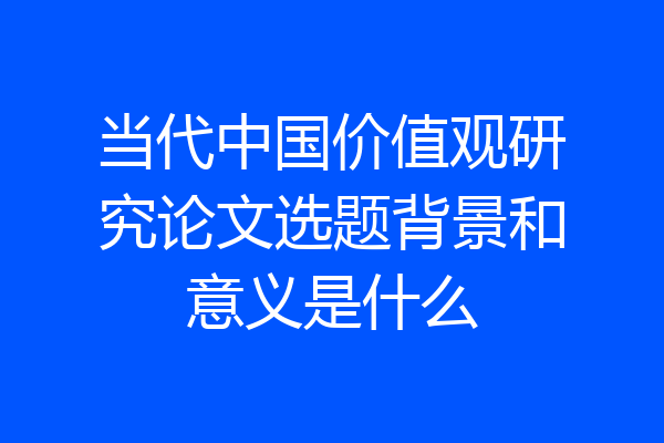 当代中国价值观研究论文选题背景和意义是什么
