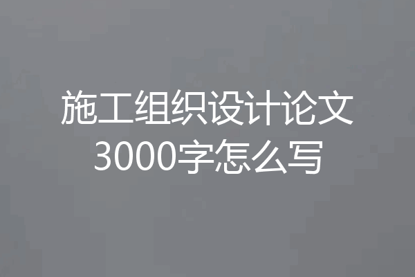施工组织设计论文3000字怎么写