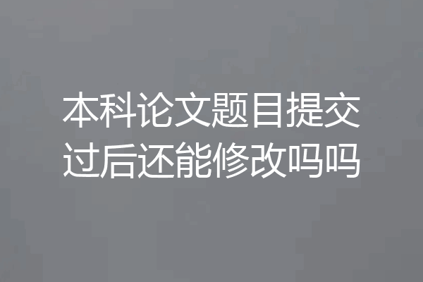 本科论文题目提交过后还能修改吗吗