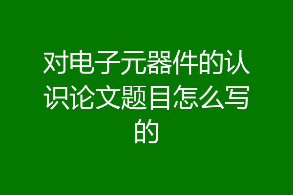对电子元器件的认识论文题目怎么写的