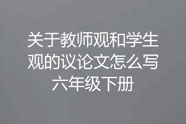 关于教师观和学生观的议论文怎么写六年级下册