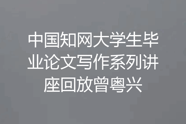 中国知网大学生毕业论文写作系列讲座回放曾粤兴