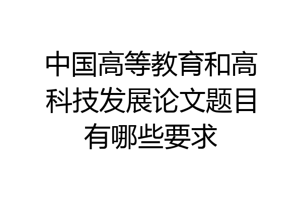 中国高等教育和高科技发展论文题目有哪些要求
