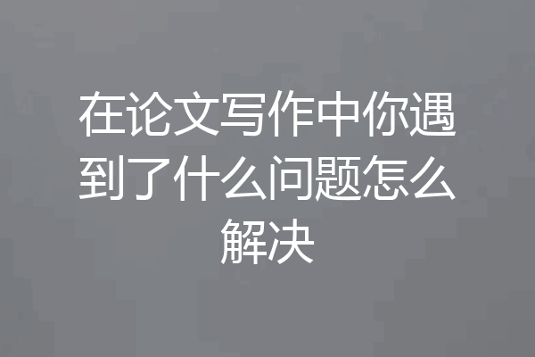 在论文写作中你遇到了什么问题怎么解决