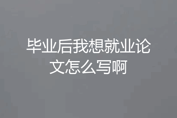 毕业后我想就业论文怎么写啊