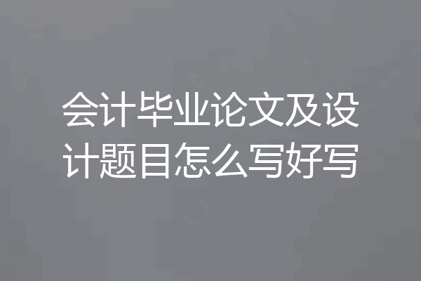 会计毕业论文及设计题目怎么写好写