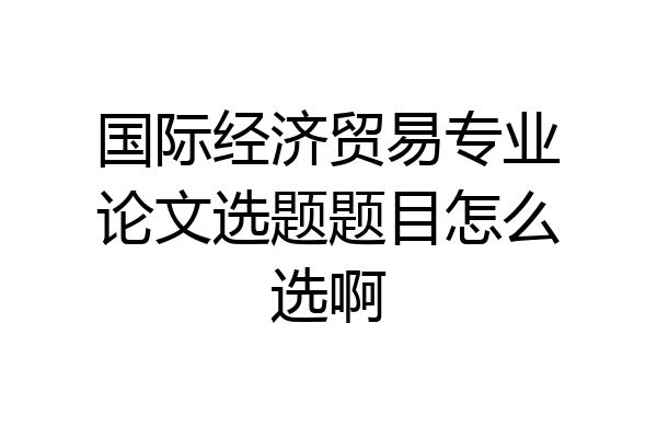 国际经济贸易专业论文选题题目怎么选啊