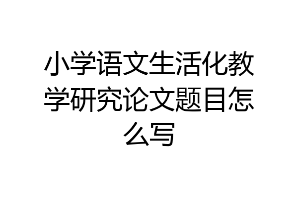 小学语文生活化教学研究论文题目怎么写