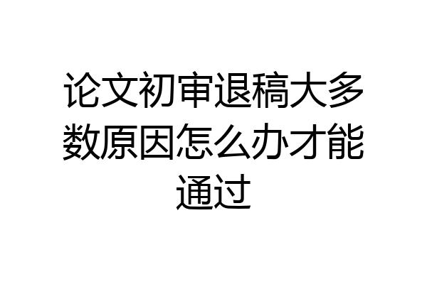 论文初审退稿大多数原因怎么办才能通过