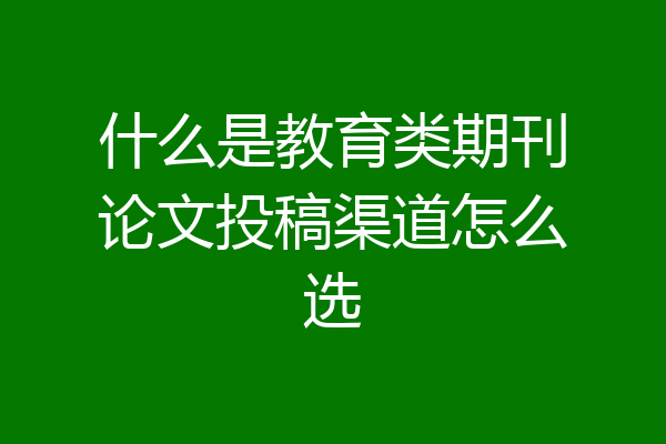 什么是教育类期刊论文投稿渠道怎么选