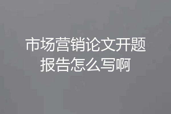 市场营销论文开题报告怎么写啊