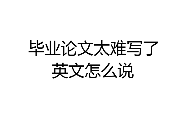 毕业论文太难写了英文怎么说