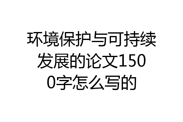 环境保护与可持续发展的论文1500字怎么写的