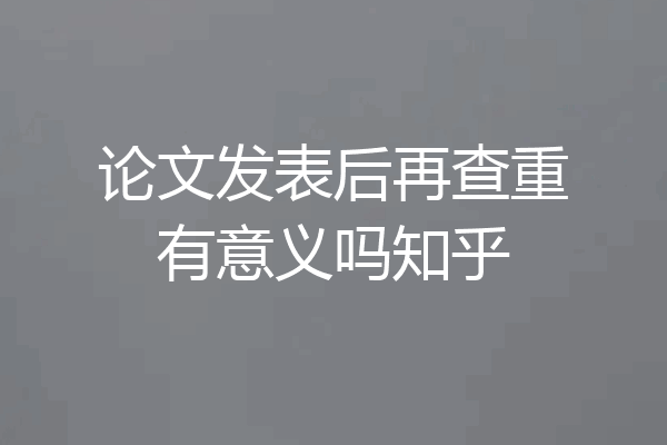 论文发表后再查重有意义吗知乎