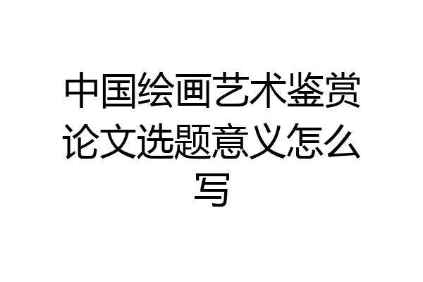中国绘画艺术鉴赏论文选题意义怎么写