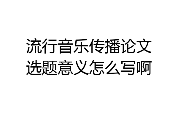 流行音乐传播论文选题意义怎么写啊