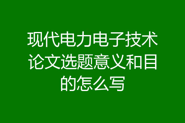 现代电力电子技术论文选题意义和目的怎么写
