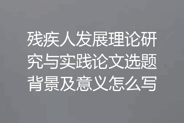 残疾人发展理论研究与实践论文选题背景及意义怎么写
