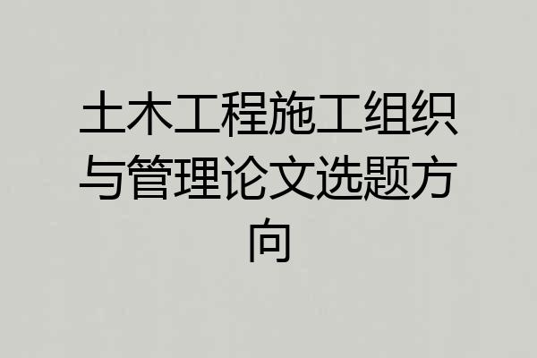 土木工程施工组织与管理论文选题方向