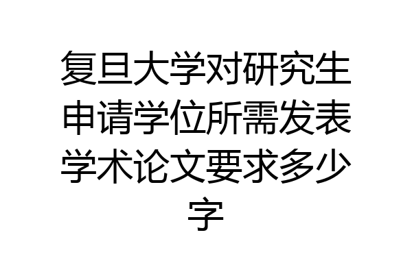 复旦大学对研究生申请学位所需发表学术论文要求多少字