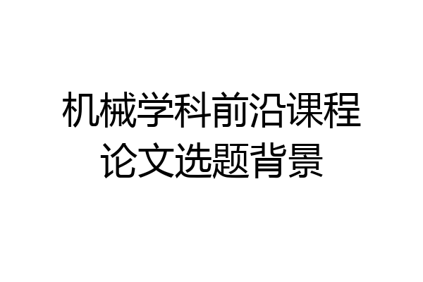 机械学科前沿课程论文选题背景