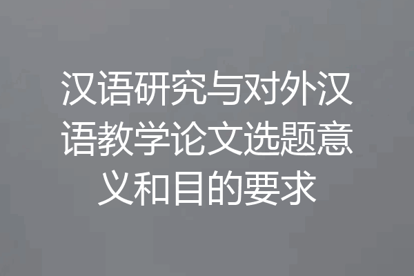 汉语研究与对外汉语教学论文选题意义和目的要求