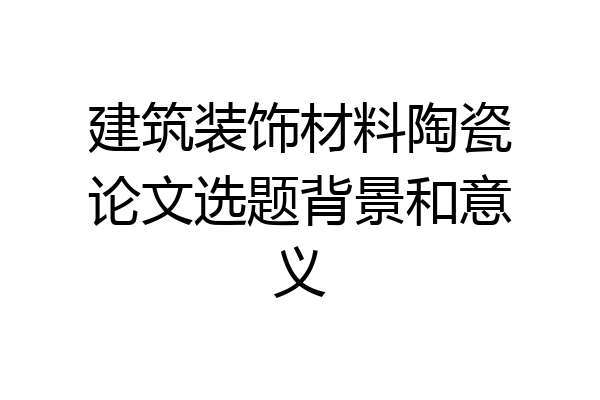 建筑装饰材料陶瓷论文选题背景和意义