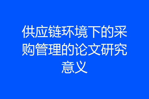 供应链环境下的采购管理的论文研究意义