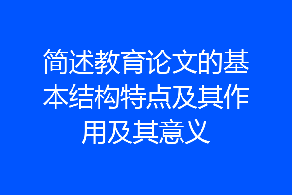 简述教育论文的基本结构特点及其作用及其意义