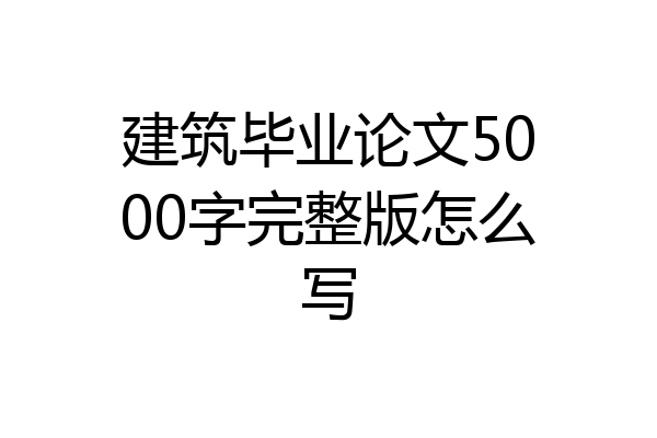 建筑毕业论文5000字完整版怎么写