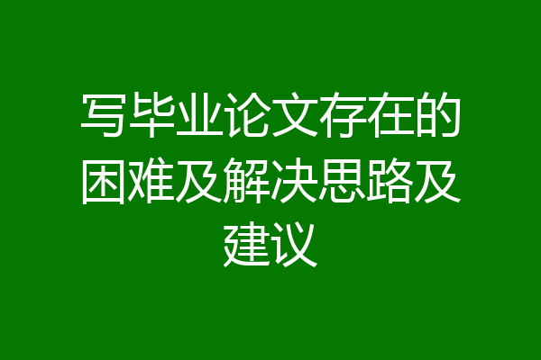 写毕业论文存在的困难及解决思路及建议