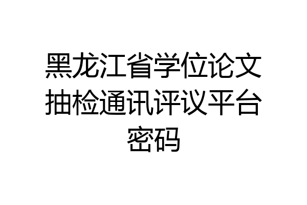 黑龙江省学位论文抽检通讯评议平台密码