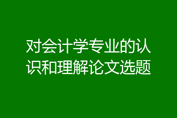 对会计学专业的认识和理解论文选题