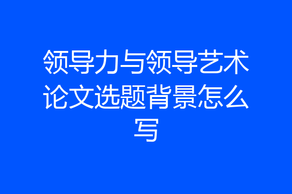 领导力与领导艺术论文选题背景怎么写