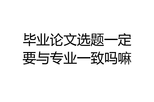 毕业论文选题一定要与专业一致吗嘛
