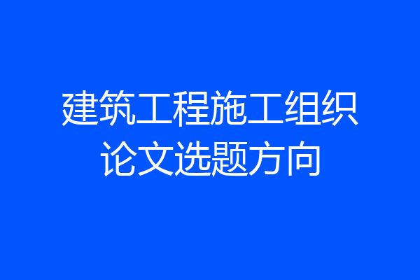 建筑工程施工组织论文选题方向