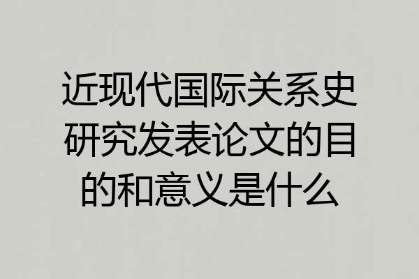 近现代国际关系史研究发表论文的目的和意义是什么